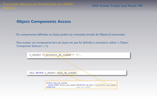Conceitos Básicos de Construção em ABAP
                                                                    SAP Inside Track Sao Paulo ’09
Objects



       Object Components Access


       Os componentes deﬁnidos na classe podem ser acessados através de Objeto já Instanciado.

       Para acessar um componente fora da classe em que foi deﬁnido é necessário utilizar o Object
       Component Selector ( ->).
 