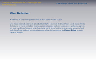 Conceitos Detalhado de Construção em
                                                                      SAP Inside Track Sao Paulo ’09
ABAP Objects



       Class Deﬁnition

       A deﬁnição de uma classe pode ser feita de duas formas, Global e Local.

       Uma classe declarada através do Class Builder( SE24 ) é chamada de Global Class e toda classe diﬁnida
       desta torna-se visível em todo o sistema, ou seja, esta classe pode ser acessada por qualquer programa
       em todo o ambiente. Enquanto uma classe declarada de forma local torna-se acessível apenas no local
       onde foi deﬁnida, podendo ser acessada apenas pelo próprio programa ou Classe Global na qual a
       classe foi deﬁnida.
 
