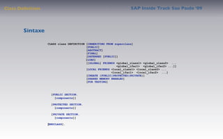 Class Deﬁnition                                                    SAP Inside Track Sao Paulo ’09




        Sintaxe

                  CLASS class DEFINITION [INHERITING FROM superclass]
                                         [PUBLIC]
                                         [ABSTRACT]
                                         [FINAL]
                                         [DEFERRED [PUBLIC]]
                                         [LOAD]
                                         [[GLOBAL] FRIENDS <global_class1> <global_class2> ...
                                                           <global_ifac1> <global_ifac2> ...]]
                                         [LOCAL FRIENDS <local_class1> <local_class2> ...
                                                        <local_ifac1> <local_ifac2> ...]
                                         [CREATE {PUBLIC|PROTECTED|PRIVATE}]
                                         [SHARED MEMORY ENABLED]
                                         [FOR TESTING]



                    [PUBLIC SECTION.
                      [components]]

                    [PROTECTED SECTION.
                      [components]]

                    [PRIVATE SECTION.
                      [components]]

                  [ENDCLASS].
 