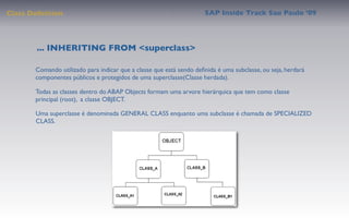 Class Deﬁnition                                                      SAP Inside Track Sao Paulo ’09




        ... INHERITING FROM <superclass>

       Comando utilizado para indicar que a classe que está sendo deﬁnida é uma subclasse, ou seja, herdará
       componentes públicos e protegidos de uma superclasse(Classe herdada).

       Todas as classes dentro do ABAP Objects formam uma arvore hierárquica que tem como classe
       principal (root), a classe OBJECT.

       Uma superclasse é denominada GENERAL CLASS enquanto uma subclasse é chamada de SPECIALIZED
       CLASS.
 