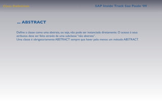 Class Deﬁnition                                                     SAP Inside Track Sao Paulo ’09




        ... ABSTRACT

       Deﬁne a classe como uma abstrata, ou seja, não pode ser instanciada diretamente. O acesso à seus
       atributos deve ser feito através de uma subclasse “não abstrata”.
       Uma classe é obrigatoriamente ABSTRACT sempre que haver pelo menos um método ABSTRACT.
 