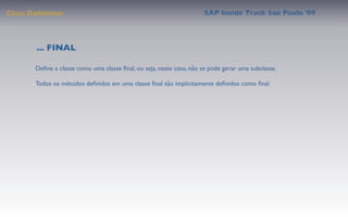 Class Deﬁnition                                                      SAP Inside Track Sao Paulo ’09




        ... FINAL

       Deﬁne a classe como uma classe ﬁnal, ou seja, neste caso, não se pode gerar uma subclasse.

       Todos os métodos deﬁnidos em uma classe ﬁnal são implicitamente deﬁnidos como ﬁnal.
 