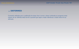 Class Deﬁnition                                                       SAP Inside Track Sao Paulo ’09




        ... DEFERRED

       Comando utilizados para a publicação da classe. Isto é, torna a classe conhecida ao programa antes
       mesmo de ser deﬁnida, desta forma é possível que sejam criadas referências à classe antes de sua
       deﬁnição.
 