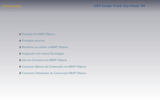 Introdução                                                     SAP Inside Track Sao Paulo ’09




             Evolução do ABAP Objects

             Principais recursos

             Benefícios ao utilizar o ABAP Objects

             Integração com outras Tecnologias

             Uso de Conceitos em ABAP Objects

             Conceitos Básicos de Construção em ABAP Objects

             Conceitos Detalhados de Construção ABAP Objects
 