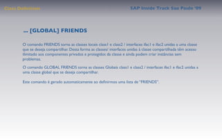 Class Deﬁnition                                                        SAP Inside Track Sao Paulo ’09




        ... [GLOBAL] FRIENDS

       O comando FRIENDS torna as classes locais class1 e class2 / interfaces ifac1 e ifac2 unidas a uma classe
       que se deseja compartilhar. Desta forma as classes/ interfaces unidas à classe compartilhada têm acesso
       ilimitado aos componentes privados e protegidos da classe e ainda podem criar instâncias sem
       problemas.
       O comando GLOBAL FRIENDS torna as classes Globais class1 e class2 / interfaces ifac1 e ifac2 unidas a
       uma classe global que se deseja compartilhar.

       Este comando é gerado automaticamente ao deﬁnirmos uma lista de “FRIENDS”.
 