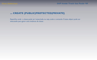 Class Deﬁnition                                                     SAP Inside Track Sao Paulo ’09




        ... CREATE {PUBLIC|PROTECTED|PRIVATE}

       Especiﬁca onde a classe pode ser instanciada, ou seja, onde o comando Create object pode ser
       executado para gerar uma instância da classe.
 
