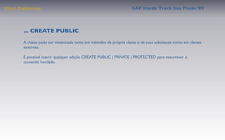 Class Deﬁnition                                                     SAP Inside Track Sao Paulo ’09




        ... CREATE PUBLIC
       A classe pode ser instanciada tanto em métodos da própria classe e de suas subclasses como em classes
       externas.

       É possível inserir qualquer adição CREATE PUBLIC | PRIVATE | PROTECTED para reescrever o
       comando herdado.
 