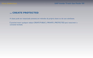 Class Deﬁnition                                                     SAP Inside Track Sao Paulo ’09




        ... CREATE PROTECTED

       A classe pode ser instanciada somente em métodos da própria classe ou de suas subclasses.

       É possível inserir qualquer adição CREATE PUBLIC | PRIVATE | PROTECTED para reescrever o
       comando herdado.
 