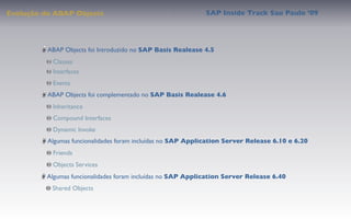 Evolução do ABAP Objects                                     SAP Inside Track Sao Paulo ’09




          ABAP Objects foi Introduzido no SAP Basis Realease 4.5
           Classes
           Interfaces
           Events
          ABAP Objects foi complementado no SAP Basis Realease 4.6
           Inheritance
           Compound Interfaces
           Dynamic Invoke
          Algumas funcionalidades foram incluídas no SAP Application Server Release 6.10 e 6.20
           Friends
           Objects Services
         Algumas funcionalidades foram incluídas no SAP Application Server Release 6.40
           Shared Objects
 