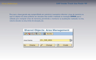 Class Deﬁnition                                                        SAP Inside Track Sao Paulo ’09




       Para que a classe gerada seja compartilhada em memória é necessário informar a área de memória na
       qual os objetos da classe poderão ser alocados. Esta tarefa é realizada na transação SHMA, que é
       utilizada para manipular áreas de memórias, permitindo o monitorar as atualizações realizadas na área,
       volume alocado na área, limite de alocação, etc.
 