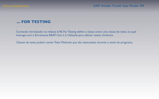 Class Deﬁnition                                                      SAP Inside Track Sao Paulo ’09




        ... FOR TESTING

       Comando introduzido no release 6.40, For Testing deﬁne a classe como uma classe de teste, na qual
       interage com a ferramenta ABAP Unit e é Utilizada para efetuar testes Unitários.

       Classes de teste podem conter Tests Methods que são executados durante o teste do programa.
 