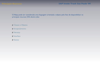 Principais Recursos                                                 SAP Inside Track Sao Paulo ’09




         O Abap pode ser considerada uma linguagem orientada a objeto pelo fato de disponibilizar os
         principais recursos OO, dentre eles:



           Classes e Objetos

           Encapsulamento

           Herança

           Interface

           Evento
 