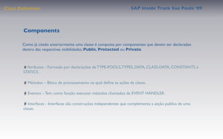 Class Deﬁnition                                                     SAP Inside Track Sao Paulo ’09




        Components

       Como já citado anteriormente uma classe é composta por componentes que devem ser declarados
       dentro das respectivas visibilidades; Public, Protected ou Private.



         Atributos - Formado por declarações de TYPE-POOLS, TYPES, DATA, CLASS-DATA, CONSTANTS e
       STATICS .

         Métodos – Bloco de processamento na qual deﬁne as ações da classe.

         Eventos – Tem como função executar métodos chamados de EVENT HANDLER.

          Interfaces - Interfaces são construções independentes que complementa a seção publica de uma
       classe.
 