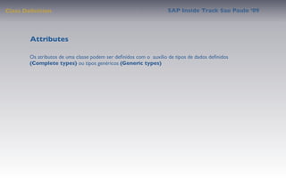Class Deﬁnition                                                   SAP Inside Track Sao Paulo ’09




        Attributes

       Os atributos de uma classe podem ser deﬁnidos com o auxílio de tipos de dados deﬁnidos
       (Complete types) ou tipos genéricos (Generic types)
 