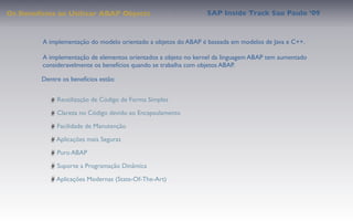Os Benefícios ao Utilizar ABAP Objects                           SAP Inside Track Sao Paulo ’09


         A implementação do modelo orientado a objetos do ABAP é baseada em modelos de Java e C++.

         A implementação de elementos orientados a objeto no kernel da linguagem ABAP tem aumentado
         consideravelmente os benefícios quando se trabalha com objetos ABAP.

         Dentre os benefícios estão:


              Reutilização de Código de Forma Simples

              Clareza no Código devido ao Encapsulamento

              Facilidade de Manutenção

              Aplicações mais Seguras

              Puro ABAP

              Suporte a Programação Dinâmica

              Aplicações Modernas (State-Of-The-Art)
 