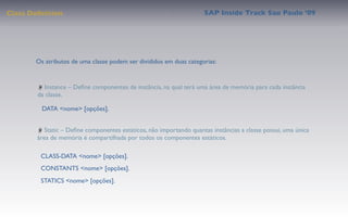 Class Deﬁnition                                                       SAP Inside Track Sao Paulo ’09




       Os atributos de uma classe podem ser divididos em duas categorias:


           Instance – Deﬁne componentes de instância, na qual terá uma área de memória para cada instância
        da classe.

         DATA <nome> [opções].


           Static – Deﬁne componentes estáticos, não importando quantas instâncias a classe possui, uma única
        área de memória é compartilhada por todos os componentes estáticos.

         CLASS-DATA <nome> [opções].
         CONSTANTS <nome> [opções].
         STATICS <nome> [opções].
 