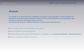 Class Deﬁnition                                                     SAP Inside Track Sao Paulo ’09




        Methods

       Um método se comporta de forma semelhante aos performs, são processados em bloco podendo ter
       parâmetros de interface (I/O parâmetros). Dentro do bloco de processamento é possível declarar tipos
       de dados, na qual será visível apenas dentro de bloco.
       Ao contrário de forms, um método é declarado e implementado separadamente.



         Os métodos podem ser classiﬁcados de varias formas:
         General Methods e Functional Methods
         General Methods e Functional Methods podem ser deﬁnidos como Instance Methods e Static Methods
         Instance constructor e Static Constructor
 