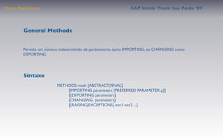 Class Deﬁnition                                             SAP Inside Track Sao Paulo ’09




        General Methods


       Permite um número indeterminido de parâmentros, tanto IMPORTING, ou CHANGING como
       EXPORTING




        Sintaxe
                         METHODS meth [ABSTRACT|FINAL]
                              [IMPORTING parameters [PREFERRED PARAMETER p]]
                              {[EXPORTING parameters]
                              [CHANGING  parameters]
                              [{RAISING|EXCEPTIONS} exc1 exc2 ...].
 