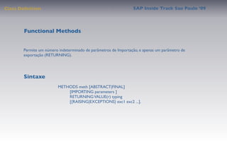 Class Deﬁnition                                                 SAP Inside Track Sao Paulo ’09




        Functional Methods


       Permite um número indeterminado de parâmetros de Importação, e apenas um parâmetro de
       exportação (RETURNING).




       Sintaxe
                         METHODS meth [ABSTRACT|FINAL]
                              [IMPORTING parameters ]
                              RETURNING VALUE(r) typing
                              [{RAISING|EXCEPTIONS} exc1 exc2 ...].
 