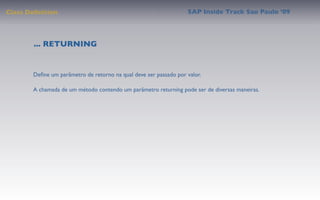 Class Deﬁnition                                                   SAP Inside Track Sao Paulo ’09




        ... RETURNING


       Deﬁne um parâmetro de retorno na qual deve ser passado por valor.

       A chamada de um método contendo um parâmetro returning pode ser de diversas maneiras.
 