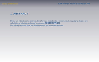 Class Deﬁnition                                                  SAP Inside Track Sao Paulo ’09




        ... ABSTRACT

       Deﬁne um método como abstrato, desta forma o método não é implementado na própria classe, e sim
       redeﬁnido na subclasse utilizando o comando REDEFINITION.
       Um método abstrato deve ser deﬁnido apenas em uma classe abstrata.
 
