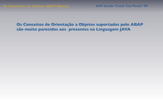 Os Benefícios ao Utilizar ABAP Objects    SAP Inside Track Sao Paulo ’09




       Os Conceitos de Orientação a Objetos suportados pelo ABAP
       são muito parecidos aos presentes na Linguagem JAVA
 