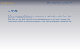 Class Deﬁnition                                                    SAP Inside Track Sao Paulo ’09




        ... FINAL

       Deﬁne um método como ﬁnal, desta forma o método deve ser implementado na própria classe e não é
       permitida sua redeﬁnição em subclasses.
       Uma classe “não ﬁnal” pode conter um ou mais métodos ﬁnal, porém se uma classe é declarada como
       ﬁnal o método não pode ser declarado como abstract já que todos os métodos são implicitamente ﬁnal.
 