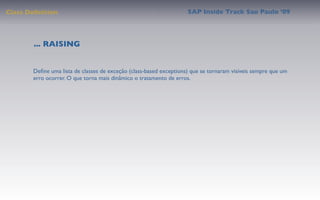 Class Deﬁnition                                                     SAP Inside Track Sao Paulo ’09




        ... RAISING


       Deﬁne uma lista de classes de exceção (class-based exceptions) que se tornaram visíveis sempre que um
       erro ocorrer. O que torna mais dinâmico o tratamento de erros.
 