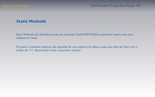 Class Deﬁnition                                                     SAP Inside Track Sao Paulo ’09




        Static Methods


       Static Methods são deﬁnidos através do comando CLASS-METHODS e acessíveis mesmo sem uma
       instância da classe


       O acesso a métodos estáticos não depende de uma instância da classe, neste caso deve ser feito com o
       auxilio do “=>“ denominado Class component selector
 