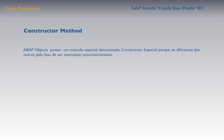 Class Deﬁnition                                                  SAP Inside Track Sao Paulo ’09




        Constructor Method


       ABAP Objects possui um método especial denominado Constructor. Especial porque se diferencia dos
       outros pelo fato de ser executado automaticamente.
 