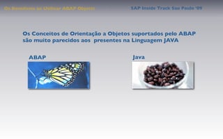 Os Benefícios ao Utilizar ABAP Objects    SAP Inside Track Sao Paulo ’09




       Os Conceitos de Orientação a Objetos suportados pelo ABAP
       são muito parecidos aos presentes na Linguagem JAVA


          ABAP                             Java
 