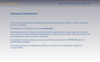 Class Deﬁnition                                                    SAP Inside Track Sao Paulo ’09




        Instance Constructor


       Um Construtor de Instância é executado automaticamente sempre que o objeto na qual o método faz
       parte for instanciado.
       O método deve ser deﬁnido com o nome construtor.
       Cada classe pode ter um método construtor declarado explicitamente na seção publica de uma classe.
       Caso não haja um método declarado, implicitamente o sistema chama o método construtor da classe pai
       (superclasse), caso exista uma relação de herança.
       Ao contrário de outros métodos, o construtor permite apenas parâmetros IMPORTING, além de
       EXCEPTIONS e RAISING.
       Um método construtor é implicitamente FINAL por isso não há a necessidade de utilização do
       comando FINAL.
 