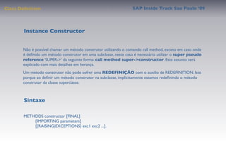 Class Deﬁnition                                                  SAP Inside Track Sao Paulo ’09




        Instance Constructor


       Não é possível chamar um método construtor utilizando o comando call method, exceto em caso onde
       é deﬁnido um método construtor em uma subclasse, neste caso é necessário utilizar o super pseudo
       reference ‘SUPER->’ da seguinte forma: call method super->constructor. Este assunto será
       explicado com mais detalhes em herança.
       Um método construtor não pode sofrer uma REDEFINIÇÃO com o auxilio de REDEFINITION. Isto
       porque ao deﬁnir um método construtor na subclasse, implicitamente estamos redeﬁnindo o método
       construtor da classe superclasse.



        Sintaxe

       METHODS constructor [FINAL]
            [IMPORTING parameters]
            [{RAISING|EXCEPTIONS} exc1 exc2 ...].
 