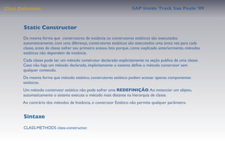 Class Deﬁnition                                                      SAP Inside Track Sao Paulo ’09



        Static Constructor
       Da mesma forma que construtores de instância os construtores estáticos são executados
       automaticamente, com uma diferença, construtores estáticos são executados uma única vez para cada
       classe, antes da classe sofrer seu primeiro acesso. Isto porque, como explicado anteriormente, métodos
       estáticos não dependem de instância.
       Cada classe pode ter um método construtor declarado explicitamente na seção publica de uma classe.
       Caso não haja um método declarado, implicitamente o sistema deﬁne o método construtor sem
       qualquer conteúdo.
       Da mesma forma que método estático, construtores estático podem acessar apenas componentes
       estáticos.
       Um método construtor estático não pode sofrer uma REDEFINIÇÃO. Ao instanciar um objeto,
       automaticamente o sistema executa o método mais distante na hierarquia de classe.
       Ao contrário dos métodos de Instância, o construtor Estático não permite qualquer parâmetro.


        Sintaxe
       CLASS-METHODS class-constructor.
 
