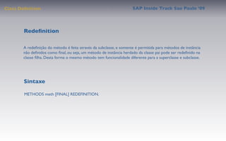 Class Deﬁnition                                                     SAP Inside Track Sao Paulo ’09




        Redeﬁnition

       A redeﬁnição do método é feita através da subclasse, e somente é permitida para métodos de instância
       não deﬁnidos como ﬁnal, ou seja, um método de instância herdado da classe pai pode ser redeﬁnido na
       classe ﬁlha. Desta forma o mesmo método tem funcionalidade diferente para a superclasse e subclasse.




        Sintaxe

        METHODS meth [FINAL] REDEFINITION.
 