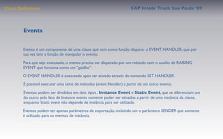Class Deﬁnition                                                      SAP Inside Track Sao Paulo ’09




        Events


       Evento é um componente de uma classe que tem como função disparar o EVENT HANDLER, que por
       sua vez tem a função de manipular o evento.

       Para que seja executado, o evento precisa ser disparado por um método com o auxilio de RAISING
       EVENT que funciona como um “gatilho”.
       O EVENT HANDLER é executado após ser ativado através do comando SET HANDLER.
       É possível executar uma série de métodos (event Handler) a partir de um único evento.

        Eventos podem ser divididos em dois tipos , Instance Event e Static Event, que se diferenciam um
        do outro pelo fato de Instance events somente poder ser ativados a partir de uma instância da classe,
        enquanto Static event não depende de instância para ser utilizado.
       Eventos podem ter apenas parâmetros de exportação, incluindo um o parâmetro SENDER que somente
       é utilizado para os eventos de instância.
 