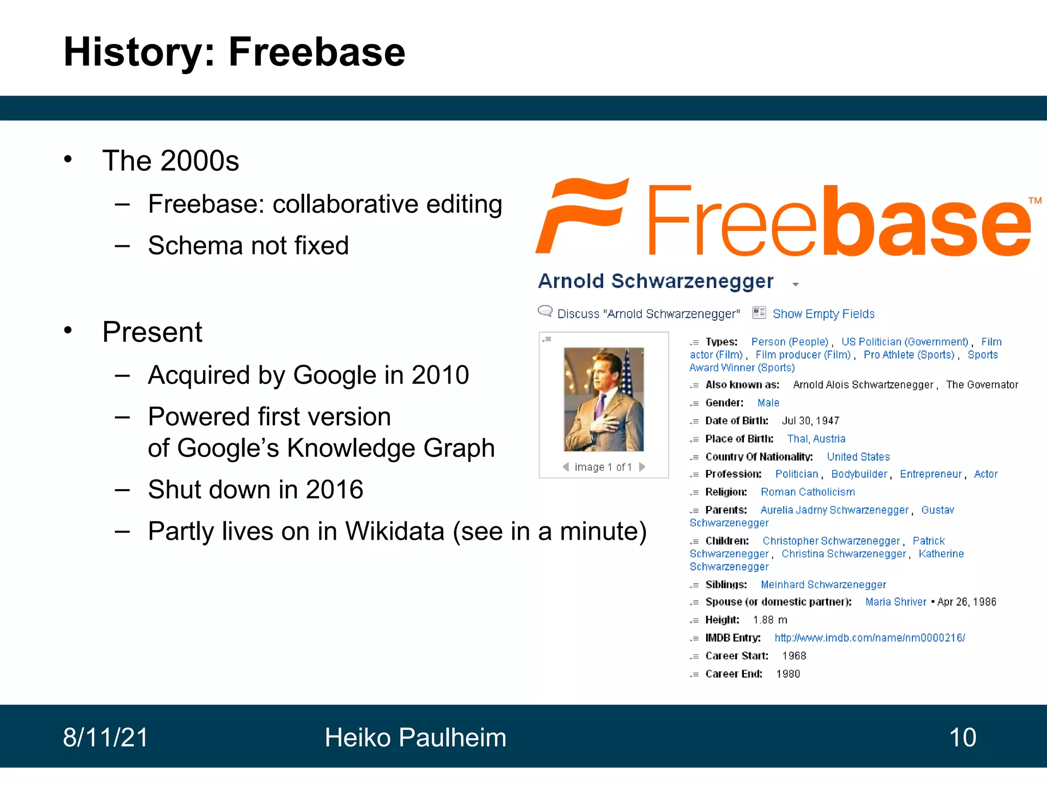 8/11/21 Heiko Paulheim 10 History: Freebase • The 2000s – Freebase: collaborative editing – Schema not fixed • Present – Acquired by Google in 2010 – Powered first version of Google’s Knowledge Graph – Shut down in 2016 – Partly lives on in Wikidata (see in a minute) 