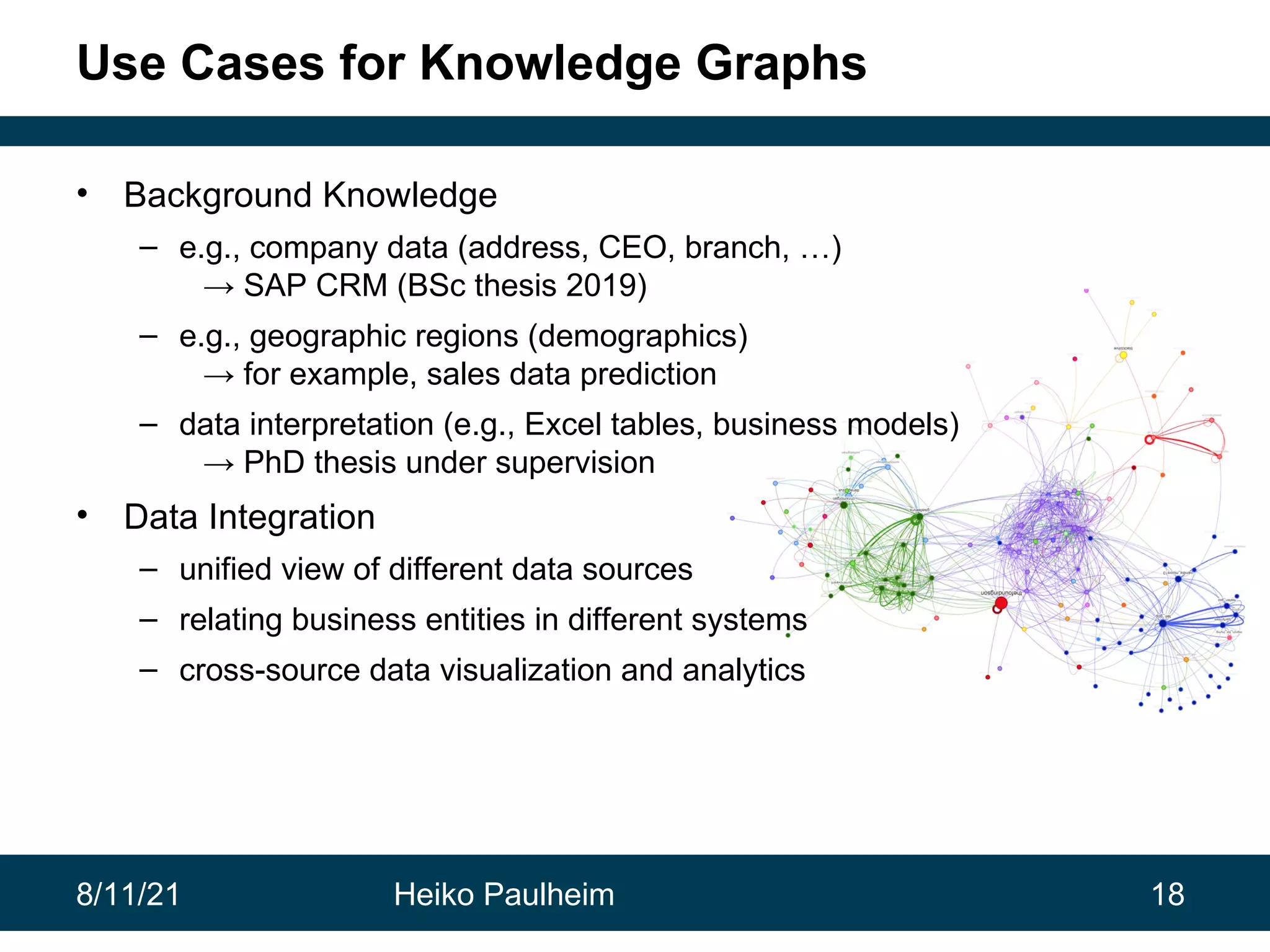 8/11/21 Heiko Paulheim 18 Use Cases for Knowledge Graphs • Background Knowledge – e.g., company data (address, CEO, branch, …) → SAP CRM (BSc thesis 2019) – e.g., geographic regions (demographics) → for example, sales data prediction – data interpretation (e.g., Excel tables, business models) → PhD thesis under supervision • Data Integration – unified view of different data sources – relating business entities in different systems – cross-source data visualization and analytics 