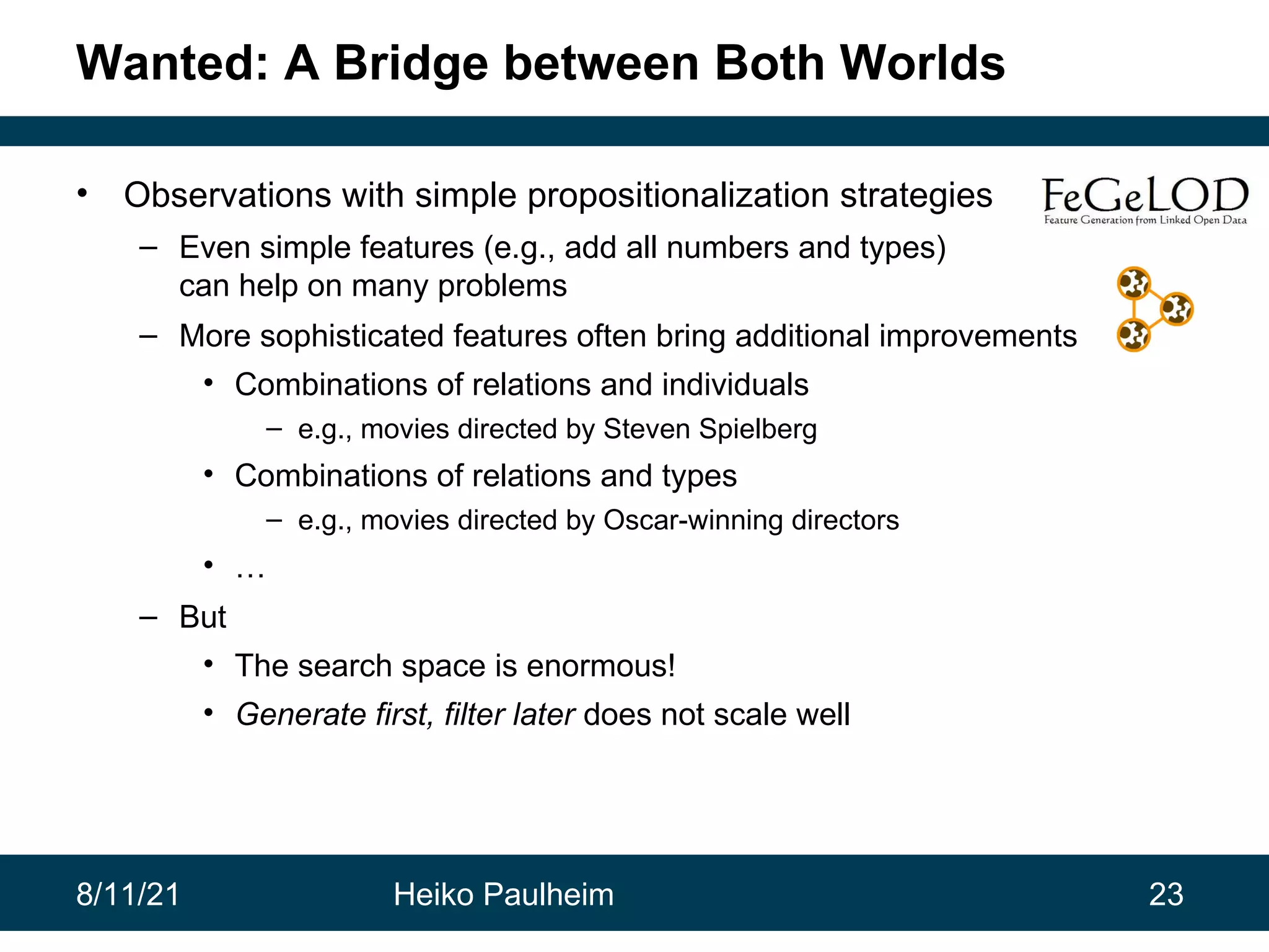 8/11/21 Heiko Paulheim 23 Wanted: A Bridge between Both Worlds • Observations with simple propositionalization strategies – Even simple features (e.g., add all numbers and types) can help on many problems – More sophisticated features often bring additional improvements • Combinations of relations and individuals – e.g., movies directed by Steven Spielberg • Combinations of relations and types – e.g., movies directed by Oscar-winning directors • … – But • The search space is enormous! • Generate first, filter later does not scale well 