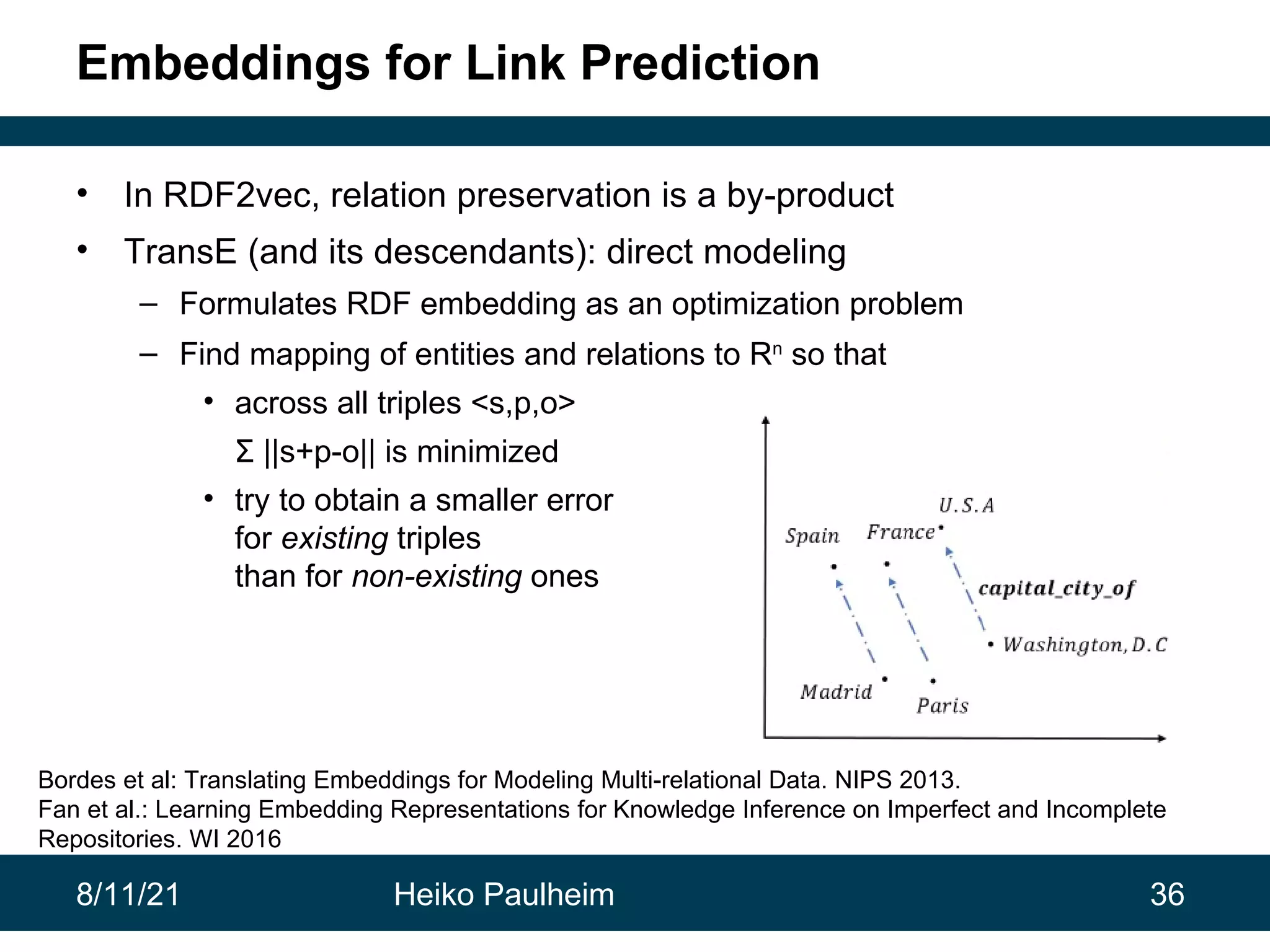 8/11/21 Heiko Paulheim 36 Embeddings for Link Prediction • In RDF2vec, relation preservation is a by-product • TransE (and its descendants): direct modeling – Formulates RDF embedding as an optimization problem – Find mapping of entities and relations to Rn so that • across all triples <s,p,o> Σ ||s+p-o|| is minimized • try to obtain a smaller error for existing triples than for non-existing ones Bordes et al: Translating Embeddings for Modeling Multi-relational Data. NIPS 2013. Fan et al.: Learning Embedding Representations for Knowledge Inference on Imperfect and Incomplete Repositories. WI 2016 