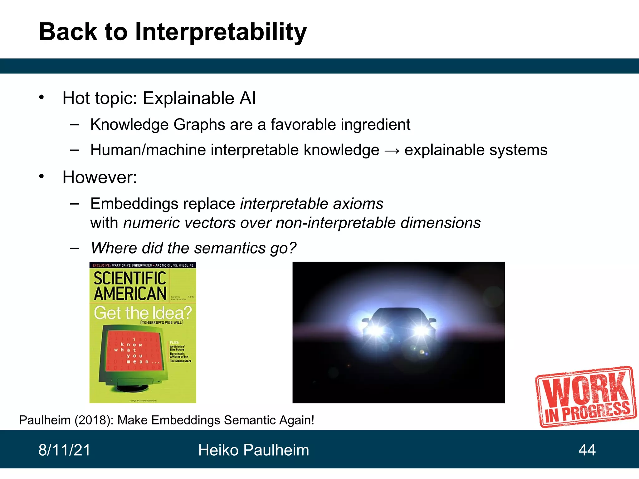8/11/21 Heiko Paulheim 44 Back to Interpretability • Hot topic: Explainable AI – Knowledge Graphs are a favorable ingredient – Human/machine interpretable knowledge → explainable systems • However: – Embeddings replace interpretable axioms with numeric vectors over non-interpretable dimensions – Where did the semantics go? Paulheim (2018): Make Embeddings Semantic Again! 