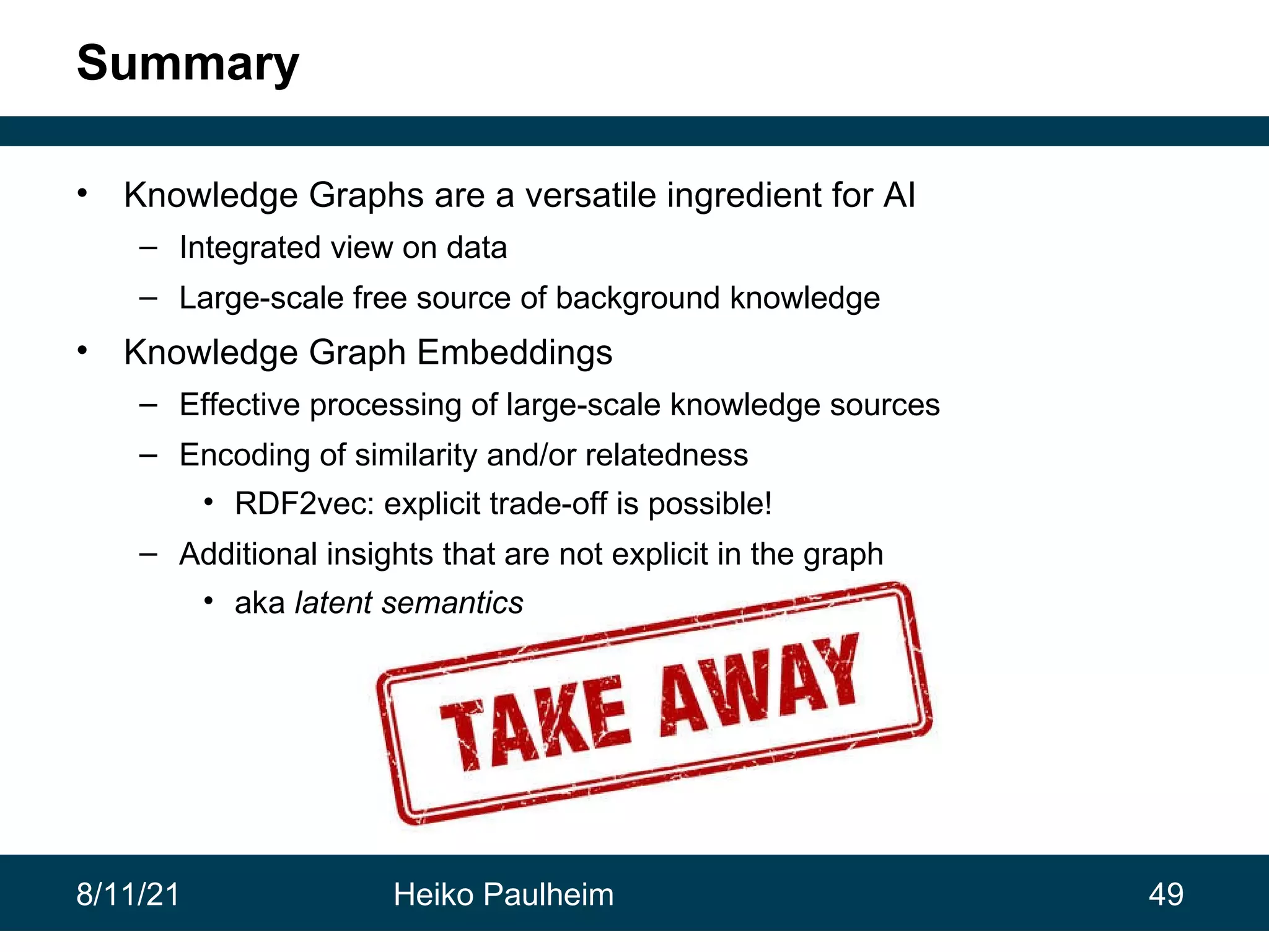 8/11/21 Heiko Paulheim 49 Summary • Knowledge Graphs are a versatile ingredient for AI – Integrated view on data – Large-scale free source of background knowledge • Knowledge Graph Embeddings – Effective processing of large-scale knowledge sources – Encoding of similarity and/or relatedness • RDF2vec: explicit trade-off is possible! – Additional insights that are not explicit in the graph • aka latent semantics 