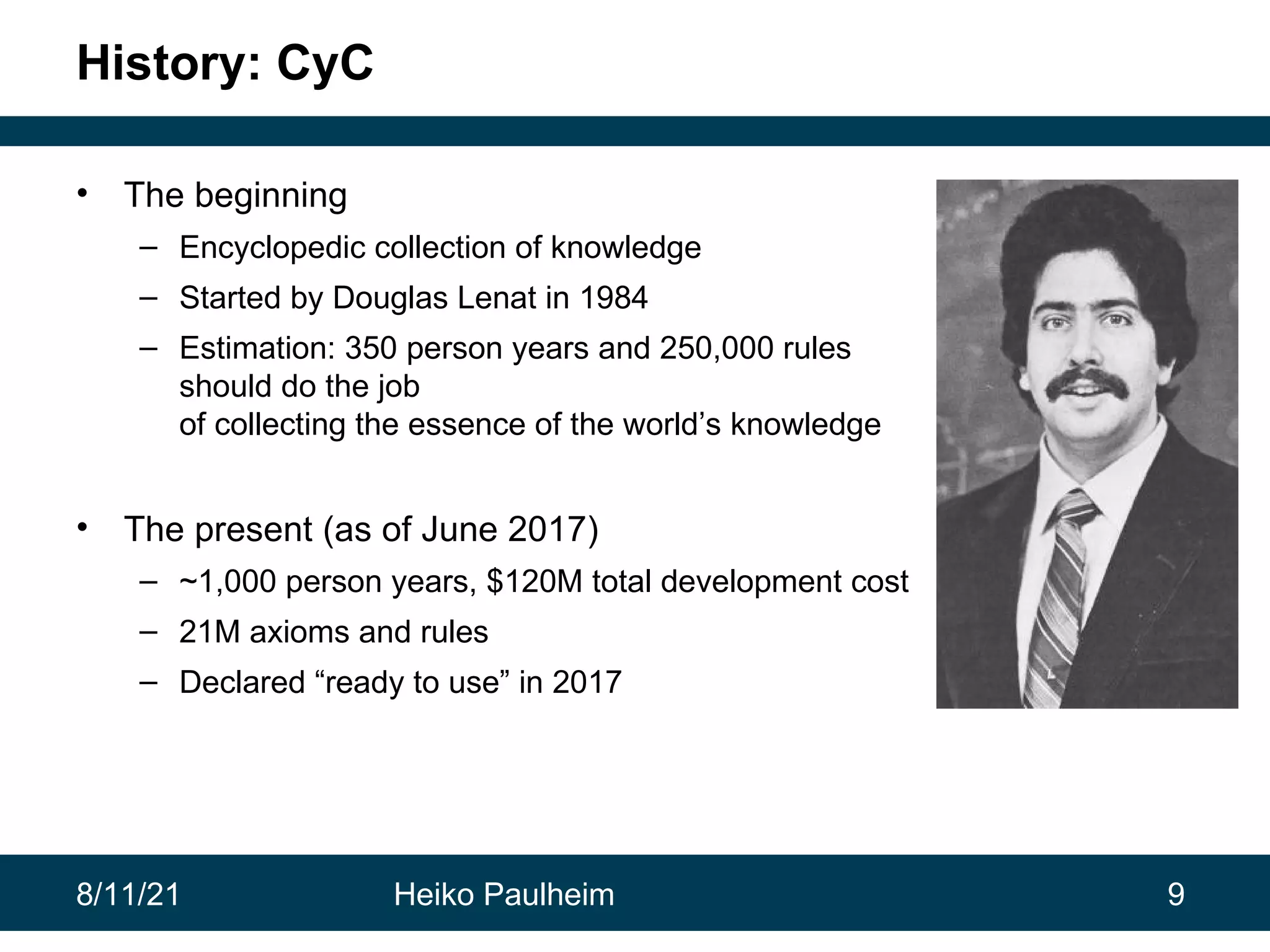 8/11/21 Heiko Paulheim 9 History: CyC • The beginning – Encyclopedic collection of knowledge – Started by Douglas Lenat in 1984 – Estimation: 350 person years and 250,000 rules should do the job of collecting the essence of the world’s knowledge • The present (as of June 2017) – ~1,000 person years, $120M total development cost – 21M axioms and rules – Declared “ready to use” in 2017 
