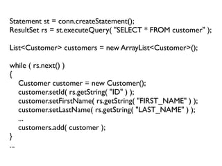Statement st = conn.createStatement();
ResultSet rs = st.executeQuery( "SELECT * FROM customer" );

List<Customer> customers = new ArrayList<Customer>();

while ( rs.next() )
{
    Customer customer = new Customer();
    customer.setId( rs.getString( "ID" ) );
    customer.setFirstName( rs.getString( "FIRST_NAME" ) );
    customer.setLastName( rs.getString( "LAST_NAME" ) );
    ...
    customers.add( customer );
}
...
 