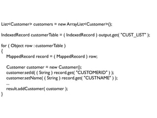 List<Customer> customers = new ArrayList<Customer>();

IndexedRecord customerTable = ( IndexedRecord ) output.get( "CUST_LIST" );
            
for ( Object row : customerTable )
{
    MappedRecord record = ( MappedRecord ) row;

    Customer customer = new Customer();
    customer.setId( ( String ) record.get( "CUSTOMERID" ) );
    customer.setName( ( String ) record.get( "CUSTNAME" ) );
    ...
    result.addCustomer( customer );
}
 