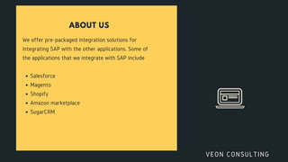 ABOUT US
We offer pre-packaged integration solutions for
integrating SAP with the other applications. Some of
the applications that we integrate with SAP include
Salesforce
Magento
Shopify
Amazon marketplace
SugarCRM
VEON CONSULTING
 