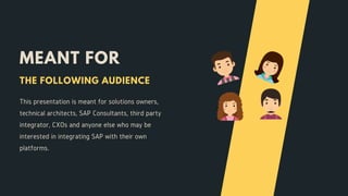 MEANT FOR
This presentation is meant for solutions owners,
technical architects, SAP Consultants, third party
integrator, CXOs and anyone else who may be
interested in integrating SAP with their own
platforms.
THE FOLLOWING AUDIENCE
 