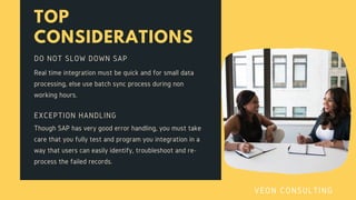TOP
CONSIDERATIONS
Real time integration must be quick and for small data
processing, else use batch sync process during non
working hours.
DO NOT SLOW DOWN SAP
Though SAP has very good error handling, you must take
care that you fully test and program you integration in a
way that users can easily identify, troubleshoot and re-
process the failed records.
EXCEPTION HANDLING
VEON CONSULTING
 