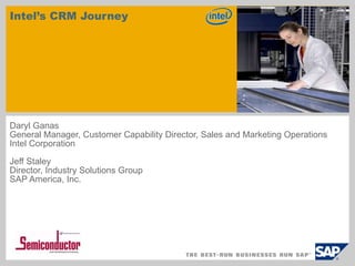 Intel’s CRM Journey Daryl Ganas General Manager, Customer Capability Director, Sales and Marketing Operations Intel Corporation Jeff Staley Director, Industry Solutions Group SAP America, Inc. 