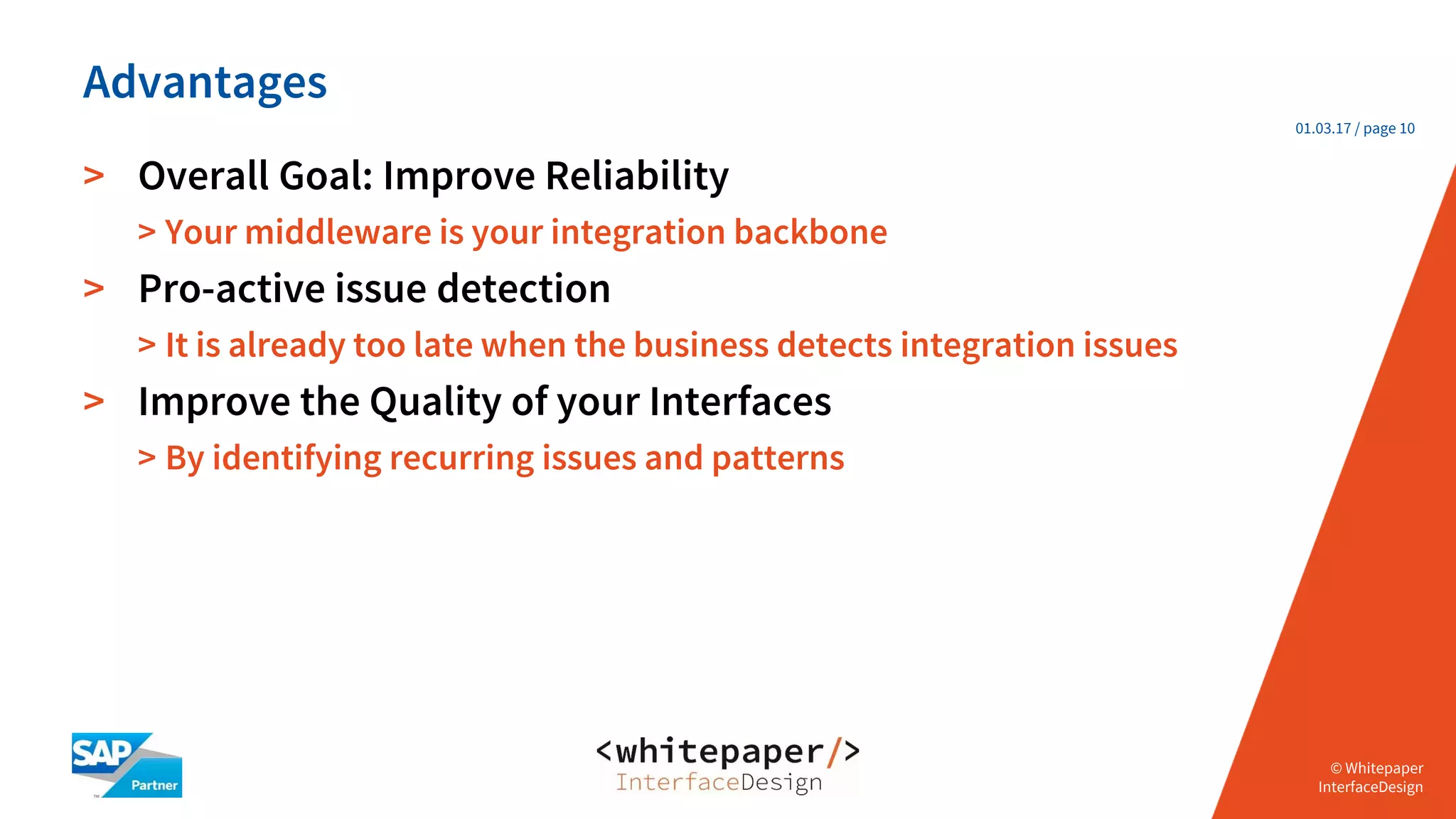 © Whitepaper
Interface Design e.K.
© Whitepaper
InterfaceDesign
01.03.17 / page 10
> Overall Goal: Improve Reliability
> Your middleware is your integration backbone
> Pro-active issue detection
> It is already too late when the business detects integration issues
> Improve the Quality of your Interfaces
> By identifying recurring issues and patterns
Advantages
 